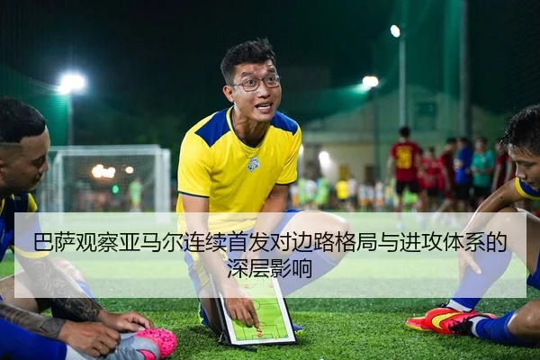 巴萨观察亚马尔连续首发对边路格局与进攻体系的深层影响