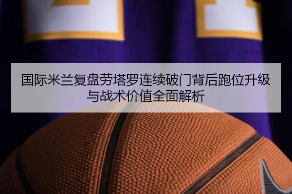 国际米兰复盘劳塔罗连续破门背后跑位升级与战术价值全面解析